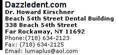 Dazzledent.com Dr. Howard Kirschner Beach 54th Street Dental Building 338 Beach 54th Street Far Rockaway, NY 11692 Phone:(718) 634-2123      Fax: (718) 634-2125 Email: lumaplus@aol.com 